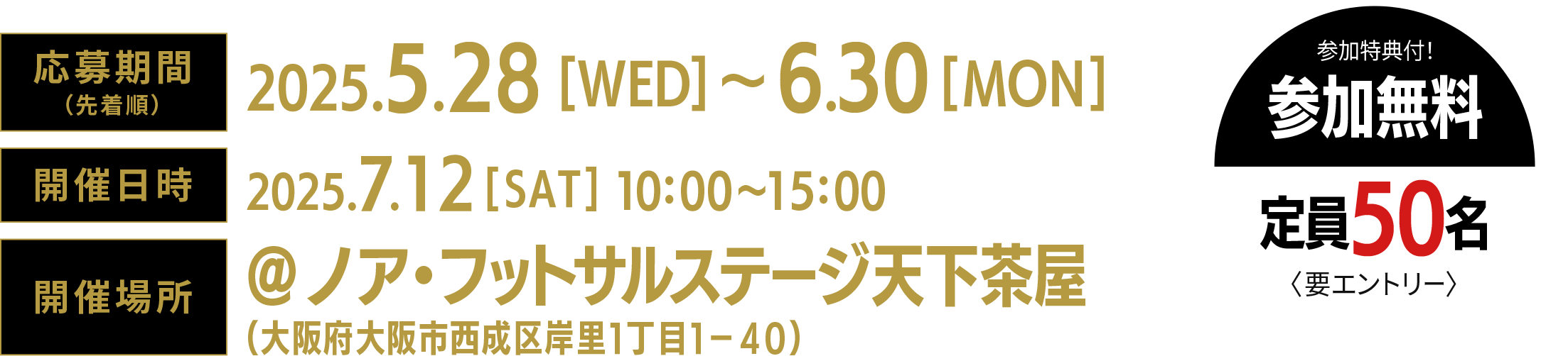 応募期間(先着順)2025年5月28日(水)〜2025年6月30日(月)。開催期間2025年7月12日(土)12:30〜16:00。開催場所@ア・フットサルステージ天下茶屋(〒557-0041 大阪府西成区岸里1-1-4)参加特典付き。参加無料。定員50名〈要エントリー〉
